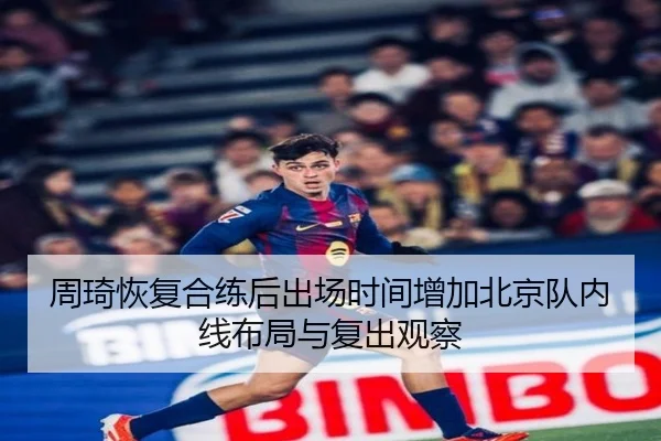 周琦恢复合练后出场时间增加北京队内线布局与复出观察